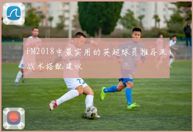 FM2018中最实用的英超球员推荐及战术搭配建议