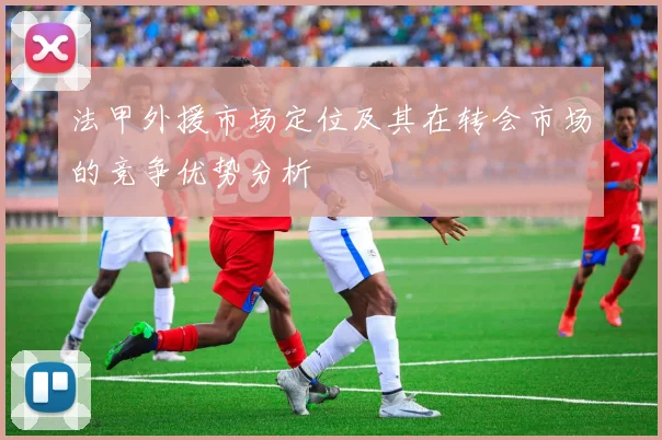 法甲外援市场定位及其在转会市场的竞争优势分析