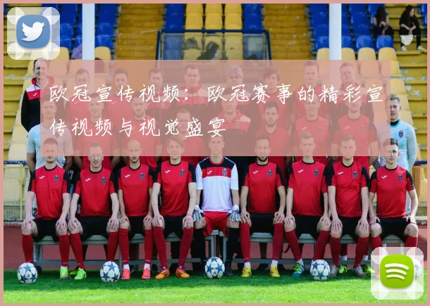 欧冠宣传视频：欧冠赛事的精彩宣传视频与视觉盛宴
