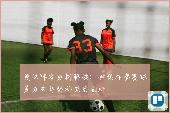 曼联阵容分析解读：世俱杯参赛球员分布与替补深度剖析