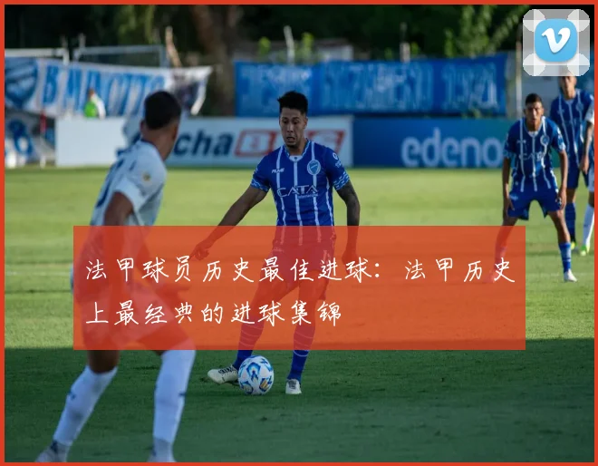 法甲球员历史最佳进球：法甲历史上最经典的进球集锦