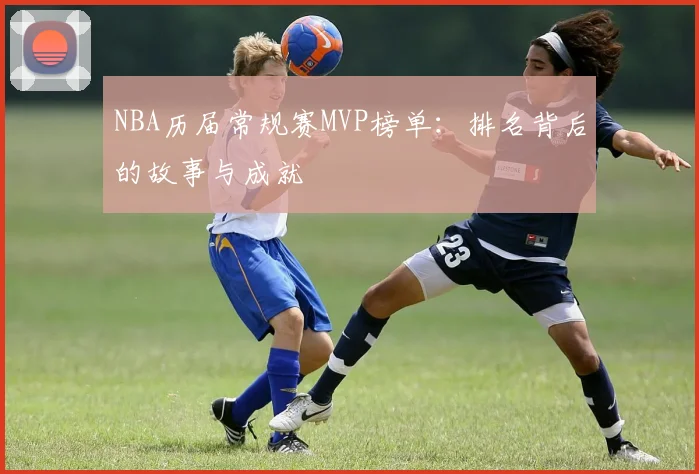 NBA历届常规赛MVP榜单:排名背后的故事与成就