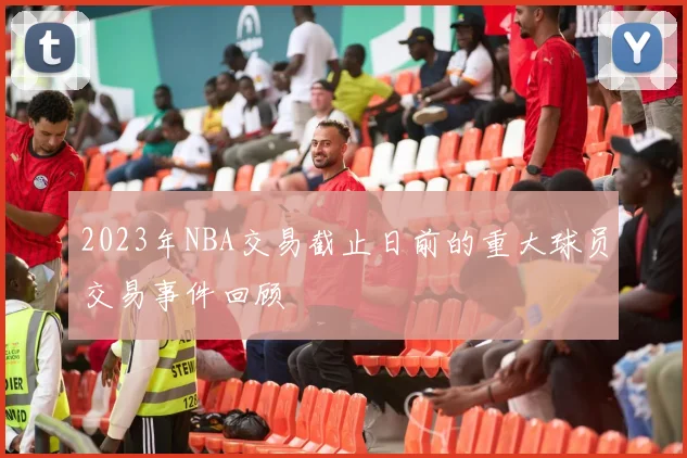 2023年NBA交易截止日前的重大球员交易事件回顾